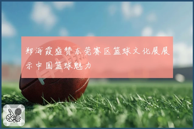 郑海霞盛赞东莞赛区篮球文化展展示中国篮球魅力