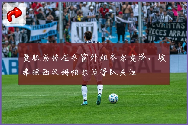 曼联或将在冬窗外租齐尔克泽,埃弗顿西汉姆帕尔马等队关注
