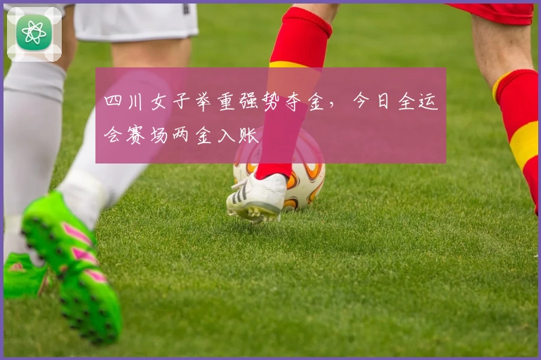 四川女子举重强势夺金，今日全运会赛场两金入账