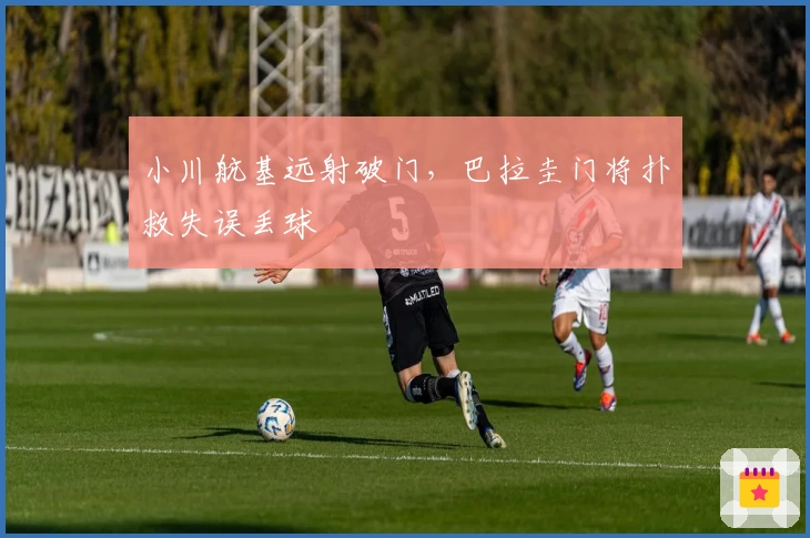 小川航基远射破门，巴拉圭门将扑救失误丢球