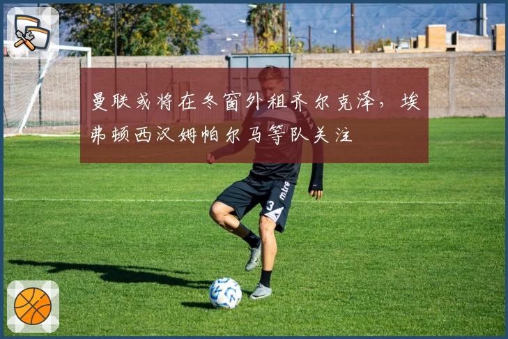 曼联或将在冬窗外租齐尔克泽,埃弗顿西汉姆帕尔马等队关注