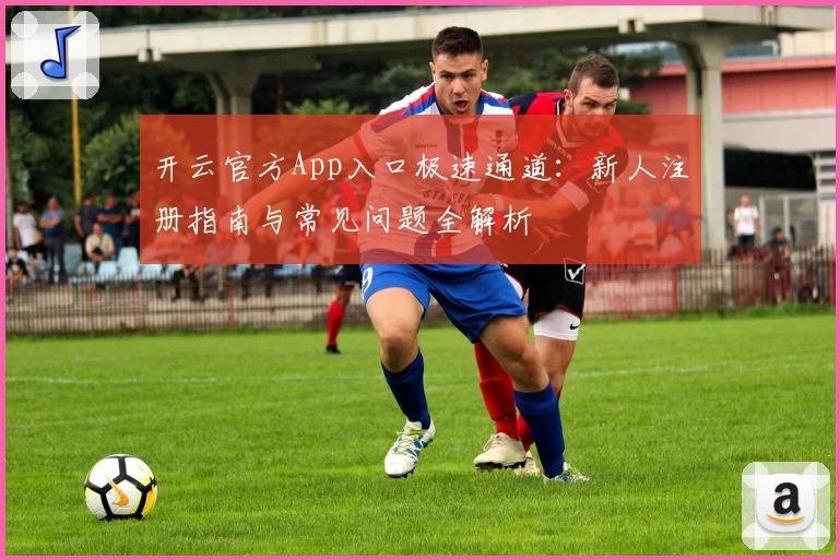 开云官方App入口极速通道:新人注册指南与常见问题全解析