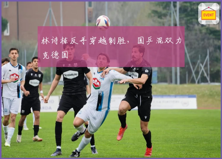 林诗栋反手穿越制胜，国乒混双力克德国