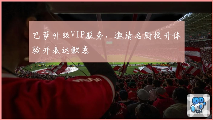 巴萨升级VIP服务，邀请名厨提升体验并表达歉意