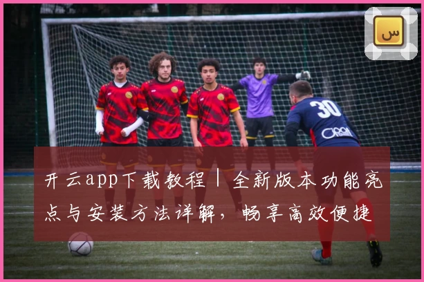 开云app下载教程|全新版本功能亮点与安装方法详解,畅享高效便捷操作体验